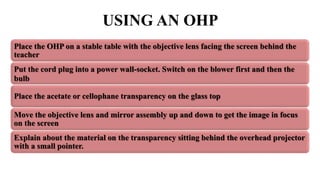 USING AN OHP
Place the OHP on a stable table with the objective lens facing the screen behind the
teacher
Put the cord plug into a power wall-socket. Switch on the blower first and then the
bulb
Place the acetate or cellophane transparency on the glass top
Move the objective lens and mirror assembly up and down to get the image in focus
on the screen
Explain about the material on the transparency sitting behind the overhead projector
with a small pointer.
 