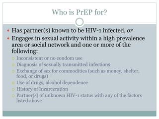 Who is PrEP for?
 Has partner(s) known to be HIV-1 infected, or
 Engages in sexual activity within a high prevalence
area or social network and one or more of the
following:
 Inconsistent or no condom use
 Diagnosis of sexually transmitted infections
 Exchange of sex for commodities (such as money, shelter,
food, or drugs)
 Use of drugs, alcohol dependence
 History of Incarceration
 Partner(s) of unknown HIV-1 status with any of the factors
listed above
 