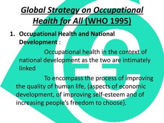 Global Strategy on Occupational
Health for All (WHO 1995)
1. Occupational Health and National
Development :
Occupational health in the context of
national development as the two are intimately
linked
To encompass the process of improving
the quality of human life, {aspects of economic
development, of improving self-esteem and of
increasing people’s freedom to choose}.
 