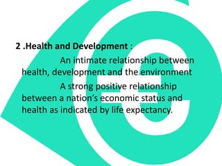 2 .Health and Development :
An intimate relationship between
health, development and the environment
A strong positive relationship
between a nation’s economic status and
health as indicated by life expectancy.
 