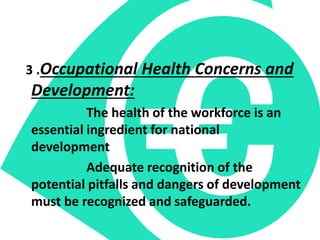 3 .Occupational Health Concerns and
Development:
The health of the workforce is an
essential ingredient for national
development
Adequate recognition of the
potential pitfalls and dangers of development
must be recognized and safeguarded.
 