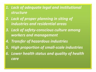 1. Lack of adequate legal and institutional
structure
2. Lack of proper planning in siting of
industries and residential areas
3. Lack of safety-conscious culture among
workers and management
4. Transfer of hazardous industries
5. High proportion of small-scale industries
6. Lower health status and quality of health
care
 