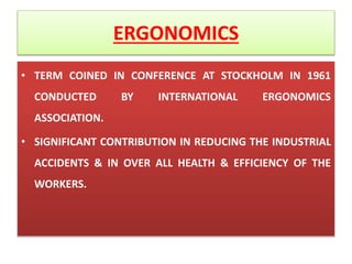 ERGONOMICS
• TERM COINED IN CONFERENCE AT STOCKHOLM IN 1961
CONDUCTED BY INTERNATIONAL ERGONOMICS
ASSOCIATION.
• SIGNIFICANT CONTRIBUTION IN REDUCING THE INDUSTRIAL
ACCIDENTS & IN OVER ALL HEALTH & EFFICIENCY OF THE
WORKERS.
 