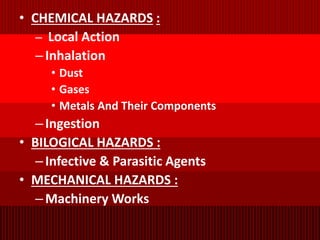 • CHEMICAL HAZARDS :
– Local Action
–Inhalation
• Dust
• Gases
• Metals And Their Components
–Ingestion
• BILOGICAL HAZARDS :
–Infective & Parasitic Agents
• MECHANICAL HAZARDS :
–Machinery Works
 