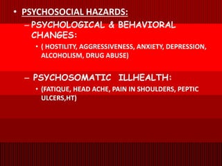 • PSYCHOSOCIAL HAZARDS:
– PSYCHOLOGICAL & BEHAVIORAL
CHANGES:
• ( HOSTILITY, AGGRESSIVENESS, ANXIETY, DEPRESSION,
ALCOHOLISM, DRUG ABUSE)
– PSYCHOSOMATIC ILLHEALTH:
• (FATIQUE, HEAD ACHE, PAIN IN SHOULDERS, PEPTIC
ULCERS,HT)
 