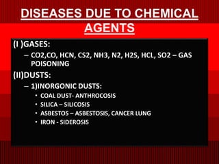 DISEASES DUE TO CHEMICAL
AGENTS
(I )GASES:
– CO2,CO, HCN, CS2, NH3, N2, H2S, HCL, SO2 – GAS
POISONING
(II)DUSTS:
– 1)INORGONIC DUSTS:
• COAL DUST- ANTHROCOSIS
• SILICA – SILICOSIS
• ASBESTOS – ASBESTOSIS, CANCER LUNG
• IRON - SIDEROSIS
 