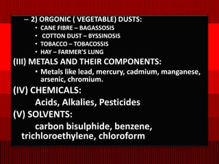 – 2) ORGONIC ( VEGETABLE) DUSTS:
• CANE FIBRE – BAGASSOSIS
• COTTON DUST – BYSSINOSIS
• TOBACCO – TOBACOSSIS
• HAY – FARMER’S LUNG
(III) METALS AND THEIR COMPONENTS:
• Metals like lead, mercury, cadmium, manganese,
arsenic, chromium.
(IV) CHEMICALS:
Acids, Alkalies, Pesticides
(V) SOLVENTS:
carbon bisulphide, benzene,
trichloroethylene, chloroform
 