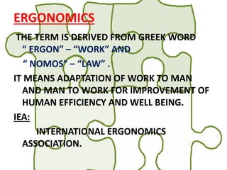 ERGONOMICS
THE TERM IS DERIVED FROM GREEK WORD
“ ERGON” – “WORK” AND
“ NOMOS” – “LAW” .
IT MEANS ADAPTATION OF WORK TO MAN
AND MAN TO WORK FOR IMPROVEMENT OF
HUMAN EFFICIENCY AND WELL BEING.
IEA:
INTERNATIONAL ERGONOMICS
ASSOCIATION.
 