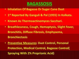 BAGASSOSIS
• Inhalation Of Bagasse Or Sugar Cane Dust
• 1st Reported By Ganguli & Pal (1955) In Kolkata.
• Known As Thermoactinomyces Sacchari.
• Breathlessness, Cough, Hemoptysis, Slight Fever,
Bronchitis, Diffuse Fibrosis, Emphysema,
Bronchiectasis
• Preventive Measures: Dust Control, Personal
Protection, Medical Control, Bagasse Control(
Spraying With 2% Proprionic Acid)
 