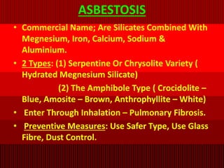 ASBESTOSIS
• Commercial Name; Are Silicates Combined With
Megnesium, Iron, Calcium, Sodium &
Aluminium.
• 2 Types: (1) Serpentine Or Chrysolite Variety (
Hydrated Megnesium Silicate)
(2) The Amphibole Type ( Crocidolite –
Blue, Amosite – Brown, Anthrophyllite – White)
• Enter Through Inhalation – Pulmonary Fibrosis.
• Preventive Measures: Use Safer Type, Use Glass
Fibre, Dust Control.
 