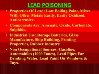 LEAD POISONING
• Properties Of Lead: Low Boiling Point, Mixes
With Other Metals Easily, Easily Oxidized,
Anticorrosive.
• Components Are: Arsenate, Oxide, Carbonate,
Sulphide.
• Industrial Use: storage Batteries, Glass
Manufacture, Ship Building, Printing
Properties, Rubber Industry.
• Non Occupational Sources: Gasoline,
Automobiles (1000 Tones), Lead Pipes For
Drinking Water, Lead Paint On Windows &
Toys.
 