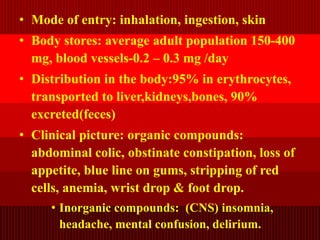 • Mode of entry: inhalation, ingestion, skin
• Body stores: average adult population 150-400
mg, blood vessels-0.2 – 0.3 mg /day
• Distribution in the body:95% in erythrocytes,
transported to liver,kidneys,bones, 90%
excreted(feces)
• Clinical picture: organic compounds:
abdominal colic, obstinate constipation, loss of
appetite, blue line on gums, stripping of red
cells, anemia, wrist drop & foot drop.
• Inorganic compounds: (CNS) insomnia,
headache, mental confusion, delirium.
 