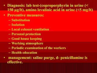 • Diagnosis: lab test-(coproporphyrin in urine (<
150 µg/lt), amino levulinic acid in urine (<5 mg/lt)
• Preventive measures:
– Substitution
– Isolation
– Local exhaust ventilation
– Personal protection
– Good house keeping
– Working atmosphere
– Periodic examination of the workers
– Health education
• management: saline purge, d- penicillamine is
effective.
 