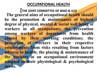 OCCUPATIONAL HEALTH
[THE JOINT COMMITTEE OF WHO & ILO]
The general aims of occupational health should
be the promotion & maintenance of highest
degree of physical, mental & social well being of
workers in all occupations; the prevention
among workers of departures from health
caused by their working conditions; the
protection of workers in their respective
employments from risks resulting from factors
adverse to health; the placing & maintenance of
the workers in an occupational environment
adopted to their physiological & psychological
needs.
 