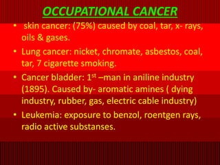 OCCUPATIONAL CANCER
• skin cancer: (75%) caused by coal, tar, x- rays,
oils & gases.
• Lung cancer: nicket, chromate, asbestos, coal,
tar, 7 cigarette smoking.
• Cancer bladder: 1st –man in aniline industry
(1895). Caused by- aromatic amines ( dying
industry, rubber, gas, electric cable industry)
• Leukemia: exposure to benzol, roentgen rays,
radio active substanses.
 