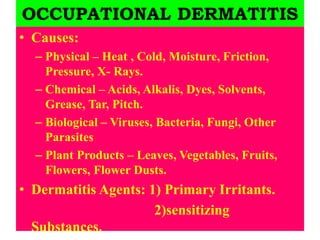 OCCUPATIONAL DERMATITIS
• Causes:
– Physical – Heat , Cold, Moisture, Friction,
Pressure, X- Rays.
– Chemical – Acids, Alkalis, Dyes, Solvents,
Grease, Tar, Pitch.
– Biological – Viruses, Bacteria, Fungi, Other
Parasites
– Plant Products – Leaves, Vegetables, Fruits,
Flowers, Flower Dusts.
• Dermatitis Agents: 1) Primary Irritants.
2)sensitizing
Substances.
 