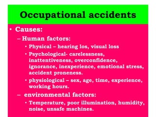 Occupational accidents
• Causes:
– Human factors:
• Physical – hearing los, visual loss
• Psychological- carelessness,
inattentiveness, overconfidence,
ignorance, inexperience, emotional stress,
accident proneness.
• physiological – sex, age, time, experience,
working hours.
– environmental factors:
• Temperature, poor illumination, humidity,
noise, unsafe machines.
 