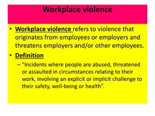 Workplace violence
• Workplace violence refers to violence that
originates from employees or employers and
threatens employers and/or other employees.
• Definition
– “Incidents where people are abused, threatened
or assaulted in circumstances relating to their
work, involving an explicit or implicit challenge to
their safety, well-being or health”.
 