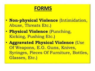 FORMS
• Non-physical Violence (Intimidation,
Abuse, Threats Etc.)
• Physical Violence (Punching,
Kicking, Pushing Etc.)
• Aggravated Physical Violence (Use
Of Weapons, E.G. Guns, Knives,
Syringes, Pieces Of Furniture, Bottles,
Glasses, Etc.)
 