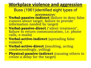 Workplace violence and aggression
Buss (1961)identified eight types of
aggression:
• Verbal-passive-indirect (failure to deny false
rumors about target, failure to provide
information needed by target)
• Verbal-passive-direct ("silent treatment",
failure to return communication, i.e. phone
calls, e-mails)
• Verbal-active-indirect (spreading false
rumors)
• Verbal-active-direct (insulting, acting
condescendingly, yelling)
• Physical-passive-indirect (causing others to
create a delay for the target)
 