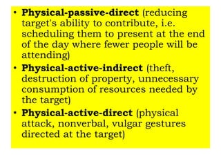 • Physical-passive-direct (reducing
target's ability to contribute, i.e.
scheduling them to present at the end
of the day where fewer people will be
attending)
• Physical-active-indirect (theft,
destruction of property, unnecessary
consumption of resources needed by
the target)
• Physical-active-direct (physical
attack, nonverbal, vulgar gestures
directed at the target)
 