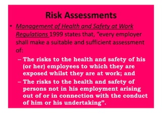 Risk Assessments
• Management of Health and Safety at Work
Regulations 1999 states that, “every employer
shall make a suitable and sufficient assessment
of:
– The risks to the health and safety of his
(or her) employees to which they are
exposed whilst they are at work; and
– The risks to the health and safety of
persons not in his employment arising
out of or in connection with the conduct
of him or his undertaking”.
 