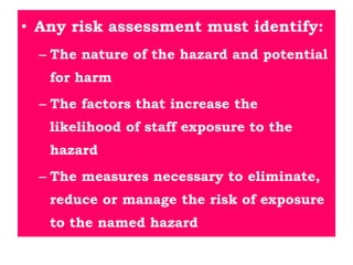 • Any risk assessment must identify:
– The nature of the hazard and potential
for harm
– The factors that increase the
likelihood of staff exposure to the
hazard
– The measures necessary to eliminate,
reduce or manage the risk of exposure
to the named hazard
 