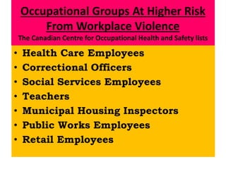 Occupational Groups At Higher Risk
From Workplace Violence
The Canadian Centre for Occupational Health and Safety lists
• Health Care Employees
• Correctional Officers
• Social Services Employees
• Teachers
• Municipal Housing Inspectors
• Public Works Employees
• Retail Employees
 