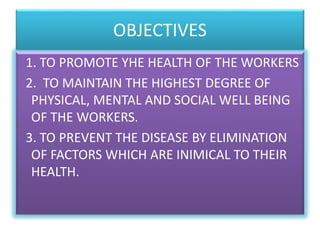 OBJECTIVES
1. TO PROMOTE YHE HEALTH OF THE WORKERS
2. TO MAINTAIN THE HIGHEST DEGREE OF
PHYSICAL, MENTAL AND SOCIAL WELL BEING
OF THE WORKERS.
3. TO PREVENT THE DISEASE BY ELIMINATION
OF FACTORS WHICH ARE INIMICAL TO THEIR
HEALTH.
 