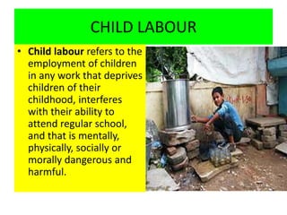 CHILD LABOUR
• Child labour refers to the
employment of children
in any work that deprives
children of their
childhood, interferes
with their ability to
attend regular school,
and that is mentally,
physically, socially or
morally dangerous and
harmful.
 