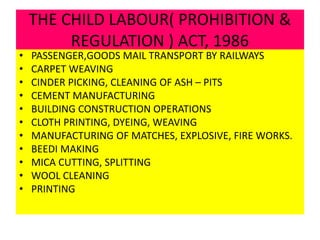 THE CHILD LABOUR( PROHIBITION &
REGULATION ) ACT, 1986
• PASSENGER,GOODS MAIL TRANSPORT BY RAILWAYS
• CARPET WEAVING
• CINDER PICKING, CLEANING OF ASH – PITS
• CEMENT MANUFACTURING
• BUILDING CONSTRUCTION OPERATIONS
• CLOTH PRINTING, DYEING, WEAVING
• MANUFACTURING OF MATCHES, EXPLOSIVE, FIRE WORKS.
• BEEDI MAKING
• MICA CUTTING, SPLITTING
• WOOL CLEANING
• PRINTING
 