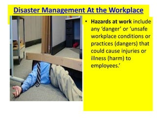 Disaster Management At the Workplace
• Hazards at work include
any ‘danger’ or ‘unsafe
workplace conditions or
practices (dangers) that
could cause injuries or
illness (harm) to
employees.’
 