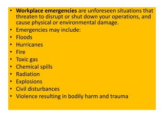 • Workplace emergencies are unforeseen situations that
threaten to disrupt or shut down your operations, and
cause physical or environmental damage.
• Emergencies may include:
• Floods
• Hurricanes
• Fire
• Toxic gas
• Chemical spills
• Radiation
• Explosions
• Civil disturbances
• Violence resulting in bodily harm and trauma
 