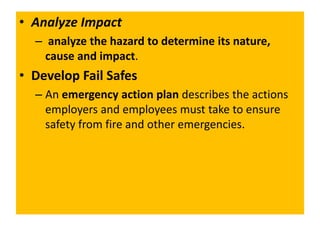• Analyze Impact
– analyze the hazard to determine its nature,
cause and impact.
• Develop Fail Safes
– An emergency action plan describes the actions
employers and employees must take to ensure
safety from fire and other emergencies.
 