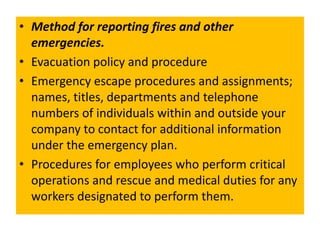 • Method for reporting fires and other
emergencies.
• Evacuation policy and procedure
• Emergency escape procedures and assignments;
names, titles, departments and telephone
numbers of individuals within and outside your
company to contact for additional information
under the emergency plan.
• Procedures for employees who perform critical
operations and rescue and medical duties for any
workers designated to perform them.
 
