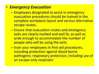 • Emergency Evacuation
– Employees designated to assist in emergency
evacuation procedures should be trained in the
complete workplace layout and various alternative
escape routes.
– Ensure that evacuation routes and emergency
exits are clearly marked and well lit, as well as
wide enough to accommodate the number of
people who will be using the exits
– train your employees in first-aid procedures,
including protection against blood borne
pathogens; respiratory protection, including use of
an escape-only respirator
 