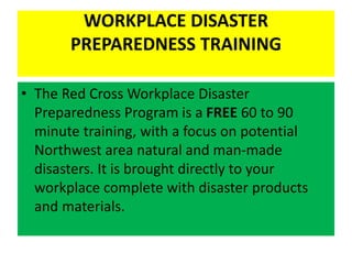 WORKPLACE DISASTER
PREPAREDNESS TRAINING
• The Red Cross Workplace Disaster
Preparedness Program is a FREE 60 to 90
minute training, with a focus on potential
Northwest area natural and man-made
disasters. It is brought directly to your
workplace complete with disaster products
and materials.
 