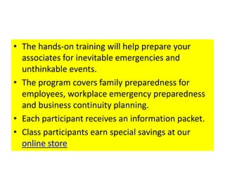 • The hands-on training will help prepare your
associates for inevitable emergencies and
unthinkable events.
• The program covers family preparedness for
employees, workplace emergency preparedness
and business continuity planning.
• Each participant receives an information packet.
• Class participants earn special savings at our
online store
 