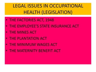 LEGAL ISSUES IN OCCUPATIONAL
HEALTH (LEGISLATION)
• THE FACTORIES ACT, 1948
• THE EMPLOYEE’S STATE INSURANCE ACT
• THE MINES ACT
• THE PLANTATION ACT
• THE MINIMUM WAGES ACT
• THE MATERNITY BENEFIT ACT
 