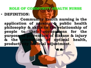ROLE OF COMMUNITY HEALTH NURSE
• DEFINITION:
Community health nursing is the
application of nursing & public health
philosophy & skills to the relationship of
people to their occupations for the
purpose of prevention of disease & injury
& the promotion of optimal health,
productivity & social adjustment.
 
