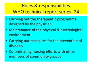 Roles & responsibilities
WHO technical report series -24
• Carrying out the therapeutic programme
designed by the physician.
• Maintenance of the physical & psychological
environment
• Carrying out measures for the prevention of
diseases
• Co-ordinating nursing efforts with other
members of community groups
 