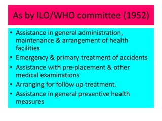 As by ILO/WHO committee (1952)
• Assistance in general administration,
maintenance & arrangement of health
facilities
• Emergency & primary treatment of accidents
• Assistance with pre-placement & other
medical examinations
• Arranging for follow up treatment.
• Assistance in general preventive health
measures
 