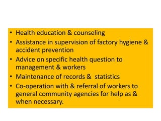 • Health education & counseling
• Assistance in supervision of factory hygiene &
accident prevention
• Advice on specific health question to
management & workers
• Maintenance of records & statistics
• Co-operation with & referral of workers to
general community agencies for help as &
when necessary.
 