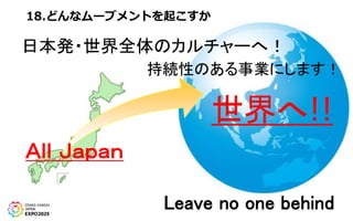 18.どんなムーブメントを起こすか
Ａｌｌ Ｊａｐａｎ
世界へ!!
日本発・世界全体のカルチャーへ！
持続性のある事業にします！
Leave no one behind
 
