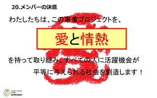 20.メンバーの決意
わたしたちは、この事業プロジェクトを、
愛と情熱
を持って取り組み、すべての人に活躍機会が
平等に与えられる社会を創造します！
 