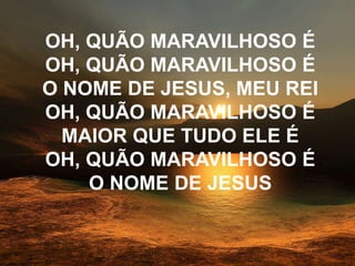 OH, QUÃO MARAVILHOSO É
OH, QUÃO MARAVILHOSO É
O NOME DE JESUS, MEU REI
OH, QUÃO MARAVILHOSO É
MAIOR QUE TUDO ELE É
OH, QUÃO MARAVILHOSO É
O NOME DE JESUS
 