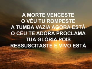 A MORTE VENCESTE
O VÉU TU ROMPESTE
A TUMBA VAZIA AGORA ESTÁ
O CÉU TE ADORA PROCLAMA
TUA GLÓRIA POIS
RESSUSCITASTE E VIVO ESTÁ
 