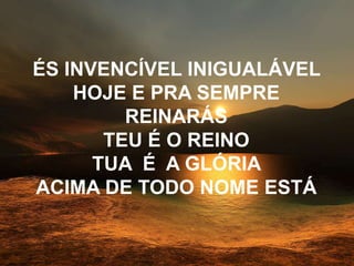 ÉS INVENCÍVEL INIGUALÁVEL
HOJE E PRA SEMPRE
REINARÁS
TEU É O REINO
TUA É A GLÓRIA
ACIMA DE TODO NOME ESTÁ
 