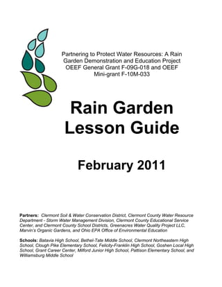 Partnering to Protect Water Resources: A Rain
                     Garden Demonstration and Education Project
                      OEEF General Grant F-09G-018 and OEEF
                                  Mini-grant F-10M-033




                       Rain Garden
                      Lesson Guide

                             February 2011


Partners: Clermont Soil & Water Conservation District, Clermont County Water Resource
Department - Storm Water Management Division, Clermont County Educational Service
Center, and Clermont County School Districts, Greenacres Water Quality Project LLC,
Marvin’s Organic Gardens, and Ohio EPA Office of Environmental Education

Schools: Batavia High School, Bethel-Tate Middle School, Clermont Northeastern High
School, Clough Pike Elementary School, Felicity-Franklin High School, Goshen Local High
School, Grant Career Center, Milford Junior High School, Pattison Elementary School, and
Williamsburg Middle School
 