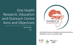One Health
Research, Education
and Outreach Centre
Aims and Objectives
Bernard Bett
ILRI
One Health Research, Education and Outreach Centre
(OHRECA), Launch, 22 October 2020
 